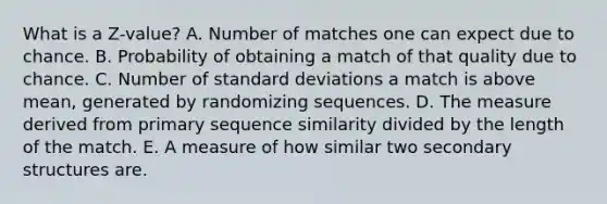 What is a Z-value? A. Number of matches one can expect due to chance. B. Probability of obtaining a match of that quality due to chance. C. Number of standard deviations a match is above mean, generated by randomizing sequences. D. The measure derived from primary sequence similarity divided by the length of the match. E. A measure of how similar two secondary structures are.