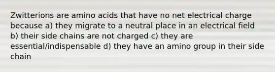 Zwitterions are <a href='https://www.questionai.com/knowledge/k9gb720LCl-amino-acids' class='anchor-knowledge'>amino acids</a> that have no net electrical charge because a) ​they migrate to a neutral place in an electrical field b) their side chains are not charged c)​ they are essential/indispensable ​d) they have an amino group in their side chain