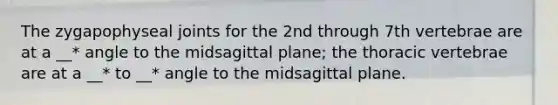 The zygapophyseal joints for the 2nd through 7th vertebrae are at a __* angle to the midsagittal plane; the thoracic vertebrae are at a __* to __* angle to the midsagittal plane.