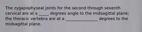 The zygapophyseal joints for the second through seventh cervical are at a _____ degrees angle to the midsagittal plane; the thoracic vertebra are at a ________________ degrees to the midsagittal plane.