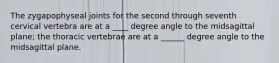 The zygapophyseal joints for the second through seventh cervical vertebra are at a ____ degree angle to the midsagittal plane; the thoracic vertebrae are at a ______ degree angle to the midsagittal plane.