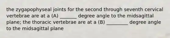 the zygapophyseal joints for the second through seventh cervical vertebrae are at a (A) _______ degree angle to the midsagittal plane; the thoracic vertebrae are at a (B) _________ degree angle to the midsagittal plane