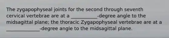 The zygapophyseal joints for the second through seventh cervical vertebrae are at a ___________-degree angle to the midsagittal plane; the thoracic Zygapophyseal vertebrae are at a ______________-degree angle to the midsagittal plane.