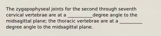 The zygapophyseal joints for the second through seventh cervical vertebrae are at a ___________degree angle to the midsagittal plane; the thoracic vertebrae are at a __________ degree angle to the midsagittal plane.