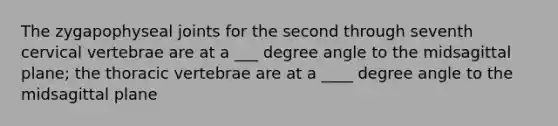 The zygapophyseal joints for the second through seventh cervical vertebrae are at a ___ degree angle to the midsagittal plane; the thoracic vertebrae are at a ____ degree angle to the midsagittal plane