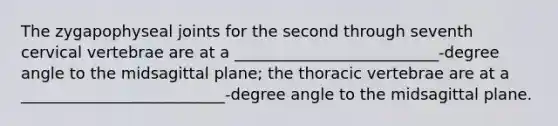 The zygapophyseal joints for the second through seventh cervical vertebrae are at a __________________________-degree angle to the midsagittal plane; the thoracic vertebrae are at a __________________________-degree angle to the midsagittal plane.