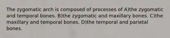 The zygomatic arch is composed of processes of A)the zygomatic and temporal bones. B)the zygomatic and maxillary bones. C)the maxillary and temporal bones. D)the temporal and parietal bones.