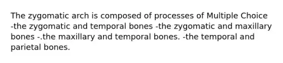 The zygomatic arch is composed of processes of Multiple Choice -the zygomatic and temporal bones -the zygomatic and maxillary bones -.the maxillary and temporal bones. -the temporal and parietal bones.