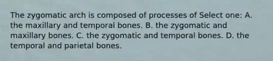 The zygomatic arch is composed of processes of Select one: A. the maxillary and temporal bones. B. the zygomatic and maxillary bones. C. the zygomatic and temporal bones. D. the temporal and parietal bones.