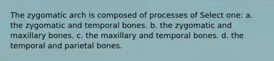 The zygomatic arch is composed of processes of Select one: a. the zygomatic and temporal bones. b. the zygomatic and maxillary bones. c. the maxillary and temporal bones. d. the temporal and parietal bones.