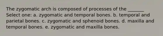 The zygomatic arch is composed of processes of the _______ Select one: a. zygomatic and temporal bones. b. temporal and parietal bones. c. zygomatic and sphenoid bones. d. maxilla and temporal bones. e. zygomatic and maxilla bones.