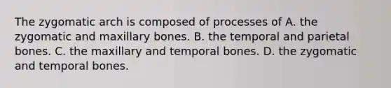 The zygomatic arch is composed of processes of A. the zygomatic and maxillary bones. B. the temporal and parietal bones. C. the maxillary and temporal bones. D. the zygomatic and temporal bones.