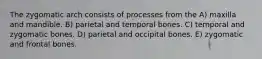 The zygomatic arch consists of processes from the A) maxilla and mandible. B) parietal and temporal bones. C) temporal and zygomatic bones. D) parietal and occipital bones. E) zygomatic and frontal bones.