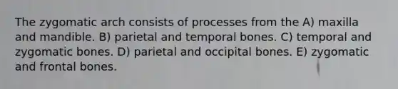 The zygomatic arch consists of processes from the A) maxilla and mandible. B) parietal and temporal bones. C) temporal and zygomatic bones. D) parietal and occipital bones. E) zygomatic and frontal bones.