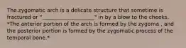 The zygomatic arch is a delicate structure that sometime is fractured or "____________________" in by a blow to the cheeks. *The anterior portion of the arch is formed by the zygoma , and the posterior portion is formed by the zygomatic process of the temporal bone.*