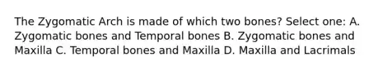 The Zygomatic Arch is made of which two bones? Select one: A. Zygomatic bones and Temporal bones B. Zygomatic bones and Maxilla C. Temporal bones and Maxilla D. Maxilla and Lacrimals