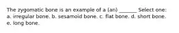 The zygomatic bone is an example of a (an) _______ Select one: a. irregular bone. b. sesamoid bone. c. flat bone. d. short bone. e. long bone.