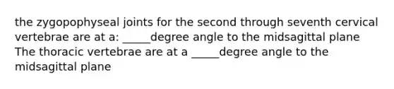 the zygopophyseal joints for the second through seventh cervical vertebrae are at a: _____degree angle to the midsagittal plane The thoracic vertebrae are at a _____degree angle to the midsagittal plane