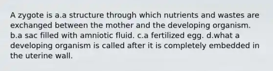 A zygote is a.a structure through which nutrients and wastes are exchanged between the mother and the developing organism. b.a sac filled with amniotic fluid. c.a fertilized egg. d.what a developing organism is called after it is completely embedded in the uterine wall.