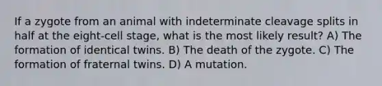 If a zygote from an animal with indeterminate cleavage splits in half at the eight-cell stage, what is the most likely result? A) The formation of identical twins. B) The death of the zygote. C) The formation of fraternal twins. D) A mutation.