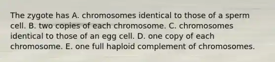 The zygote has A. chromosomes identical to those of a sperm cell. B. two copies of each chromosome. C. chromosomes identical to those of an egg cell. D. one copy of each chromosome. E. one full haploid complement of chromosomes.