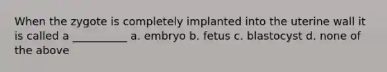 When the zygote is completely implanted into the uterine wall it is called a __________ a. embryo b. fetus c. blastocyst d. none of the above