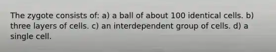 The zygote consists of: a) a ball of about 100 identical cells. b) three layers of cells. c) an interdependent group of cells. d) a single cell.