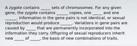 A zygote contains _____ sets of chromosomes. For any given gene, the zygote contains ______ copies, one _____ and one ______. Information in the gene pairs is not identical, or sexual reproduction would produce ______. Variations in gene pairs are caused by _____ that are permanently incorporated into the information they carry. Offspring of sexual reproducers inherit new _____ of _____, the basis of new combinations of traits.