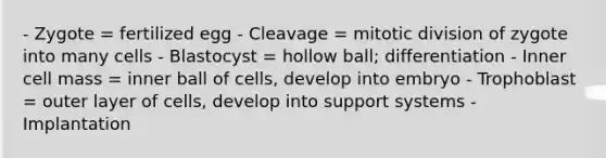 - Zygote = fertilized egg - Cleavage = mitotic division of zygote into many cells - Blastocyst = hollow ball; differentiation - Inner cell mass = inner ball of cells, develop into embryo - Trophoblast = outer layer of cells, develop into support systems - Implantation