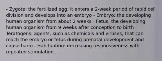 - Zygote: the fertilized egg; it enters a 2-week period of rapid cell division and develops into an embryo - Embryo: the developing human organism from about 2 weeks - Fetus: the developing human organism from 9 weeks after conception to birth - Teratogens: agents, such as chemicals and viruses, that can reach the embryo or fetus during prenatal development and cause harm - Habituation: decreasing responsiveness with repeated stimulation.