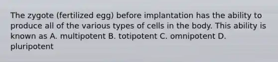 The zygote (fertilized egg) before implantation has the ability to produce all of the various types of cells in the body. This ability is known as A. multipotent B. totipotent C. omnipotent D. pluripotent