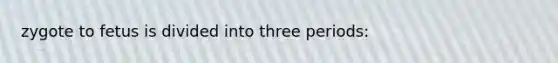 zygote to fetus is divided into three periods: