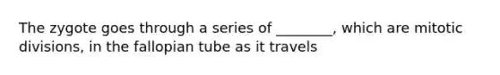 The zygote goes through a series of ________, which are mitotic divisions, in the fallopian tube as it travels