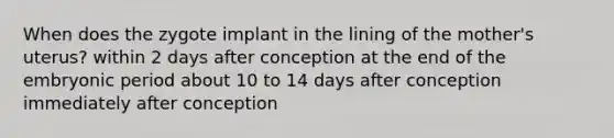 When does the zygote implant in the lining of the mother's uterus? within 2 days after conception at the end of the embryonic period about 10 to 14 days after conception immediately after conception