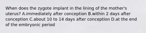 When does the zygote implant in the lining of the mother's uterus? A.immediately after conception B.within 2 days after conception C.about 10 to 14 days after conception D.at the end of the embryonic period