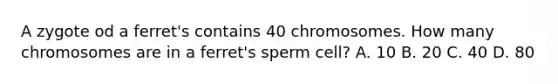 A zygote od a ferret's contains 40 chromosomes. How many chromosomes are in a ferret's sperm cell? A. 10 B. 20 C. 40 D. 80