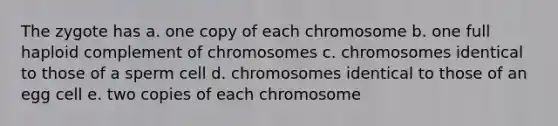 The zygote has a. one copy of each chromosome b. one full haploid complement of chromosomes c. chromosomes identical to those of a sperm cell d. chromosomes identical to those of an egg cell e. two copies of each chromosome