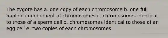 The zygote has a. one copy of each chromosome b. one full haploid complement of chromosomes c. chromosomes identical to those of a sperm cell d. chromosomes identical to those of an egg cell e. two copies of each chromosomes