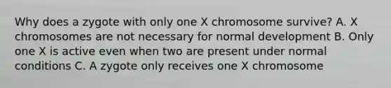 Why does a zygote with only one X chromosome survive? A. X chromosomes are not necessary for normal development B. Only one X is active even when two are present under normal conditions C. A zygote only receives one X chromosome