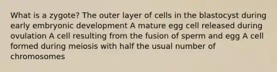 What is a zygote? The outer layer of cells in the blastocyst during early embryonic development A mature egg cell released during ovulation A cell resulting from the fusion of sperm and egg A cell formed during meiosis with half the usual number of chromosomes