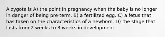 A zygote is A) the point in pregnancy when the baby is no longer in danger of being pre-term. B) a fertilized egg. C) a fetus that has taken on the characteristics of a newborn. D) the stage that lasts from 2 weeks to 8 weeks in development.