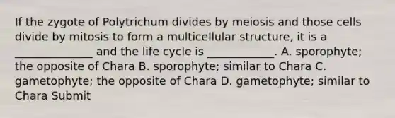 If the zygote of Polytrichum divides by meiosis and those cells divide by mitosis to form a multicellular structure, it is a ______________ and the life cycle is ____________. A. sporophyte; the opposite of Chara B. sporophyte; similar to Chara C. gametophyte; the opposite of Chara D. gametophyte; similar to Chara Submit