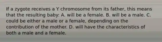 If a zygote receives a Y chromosome from its father, this means that the resulting baby: A. will be a female. B. will be a male. C. could be either a male or a female, depending on the contribution of the mother. D. will have the characteristics of both a male and a female.