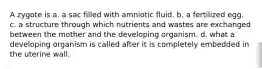 A zygote is a. a sac filled with amniotic fluid. b. a fertilized egg. c. a structure through which nutrients and wastes are exchanged between the mother and the developing organism. d. what a developing organism is called after it is completely embedded in the uterine wall.