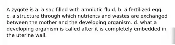 A zygote is a. a sac filled with amniotic fluid. b. a fertilized egg. c. a structure through which nutrients and wastes are exchanged between the mother and the developing organism. d. what a developing organism is called after it is completely embedded in the uterine wall.