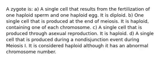 A zygote is: a) A single cell that results from the fertilization of one haploid sperm and one haploid egg. It is diploid. b) One single cell that is produced at the end of meiosis. It is haploid, containing one of each chromosome. c) A single cell that is produced through asexual reproduction. It is haploid. d) A single cell that is produced during a nondisjunction event during Meiosis I. It is considered haploid although it has an abnormal chromosome number.