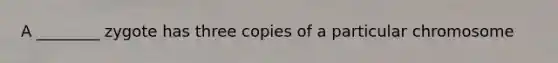 A ________ zygote has three copies of a particular chromosome