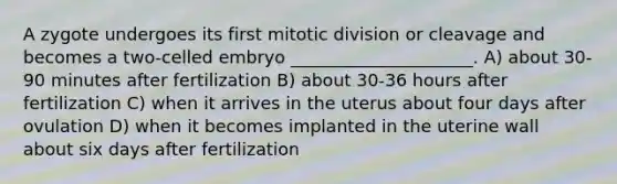 A zygote undergoes its first mitotic division or cleavage and becomes a two-celled embryo _____________________. A) about 30-90 minutes after fertilization B) about 30-36 hours after fertilization C) when it arrives in the uterus about four days after ovulation D) when it becomes implanted in the uterine wall about six days after fertilization