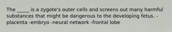 The _____ is a zygote's outer cells and screens out many harmful substances that might be dangerous to the developing fetus. -placenta -embryo -neural network -frontal lobe