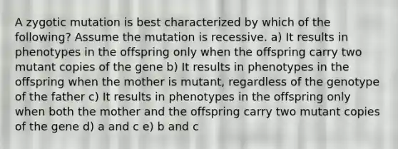 A zygotic mutation is best characterized by which of the following? Assume the mutation is recessive. a) It results in phenotypes in the offspring only when the offspring carry two mutant copies of the gene b) It results in phenotypes in the offspring when the mother is mutant, regardless of the genotype of the father c) It results in phenotypes in the offspring only when both the mother and the offspring carry two mutant copies of the gene d) a and c e) b and c